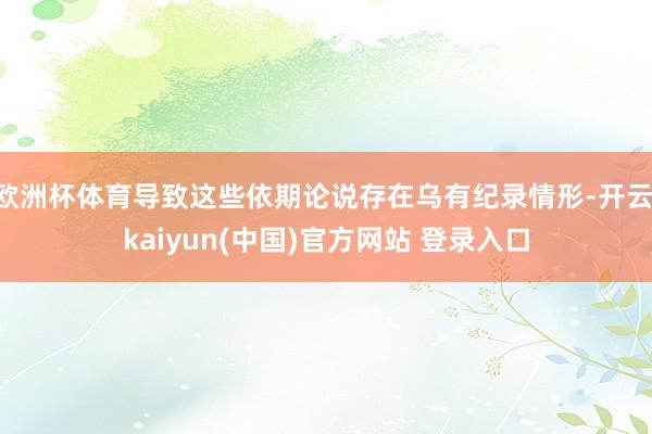 欧洲杯体育导致这些依期论说存在乌有纪录情形-开云·kaiyun(中国)官方网站 登录入口