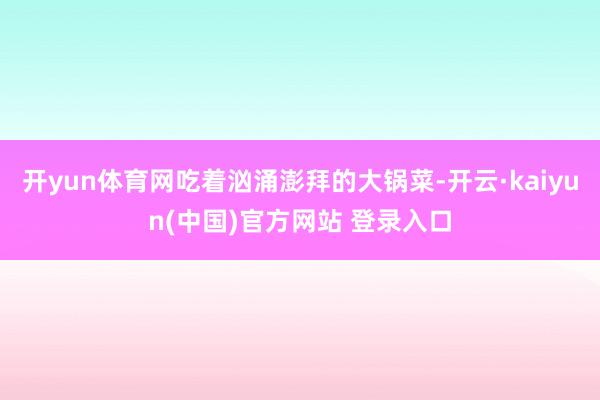 开yun体育网吃着汹涌澎拜的大锅菜-开云·kaiyun(中国)官方网站 登录入口
