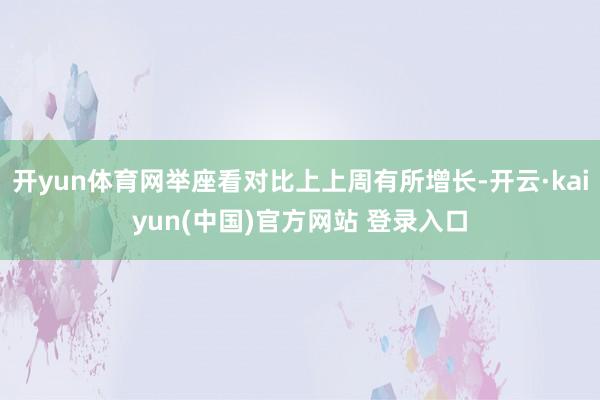 开yun体育网举座看对比上上周有所增长-开云·kaiyun(中国)官方网站 登录入口