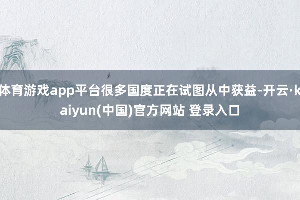 体育游戏app平台很多国度正在试图从中获益-开云·kaiyun(中国)官方网站 登录入口