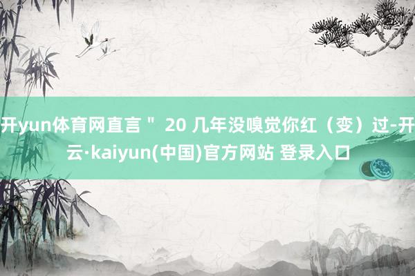 开yun体育网直言＂ 20 几年没嗅觉你红（变）过-开云·kaiyun(中国)官方网站 登录入口