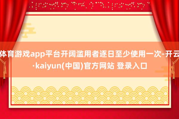 体育游戏app平台开阔滥用者逐日至少使用一次-开云·kaiyun(中国)官方网站 登录入口