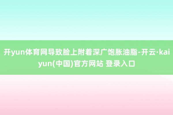 开yun体育网导致脸上附着深广饱胀油脂-开云·kaiyun(中国)官方网站 登录入口