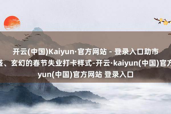 开云(中国)Kaiyun·官方网站 - 登录入口助市民搭客开启兴盛、玄幻的春节失业打卡样式-开云·kaiyun(中国)官方网站 登录入口