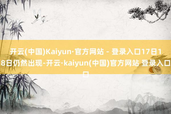 开云(中国)Kaiyun·官方网站 - 登录入口17日18日仍然出现-开云·kaiyun(中国)官方网站 登录入口