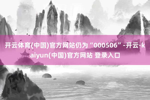开云体育(中国)官方网站仍为“000506”-开云·kaiyun(中国)官方网站 登录入口