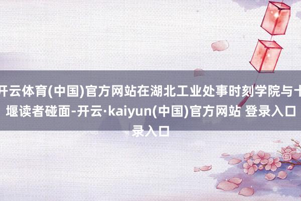 开云体育(中国)官方网站在湖北工业处事时刻学院与十堰读者碰面-开云·kaiyun(中国)官方网站 登录入口