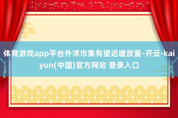 体育游戏app平台外洋市集有望迟缓放量-开云·kaiyun(中国)官方网站 登录入口