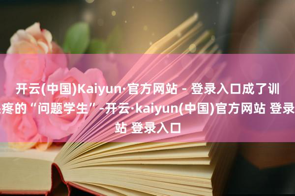 开云(中国)Kaiyun·官方网站 - 登录入口成了训诲头疼的“问题学生”-开云·kaiyun(中国)官方网站 登录入口