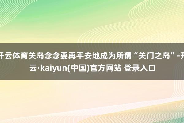 开云体育关岛念念要再平安地成为所谓“关门之岛”-开云·kaiyun(中国)官方网站 登录入口