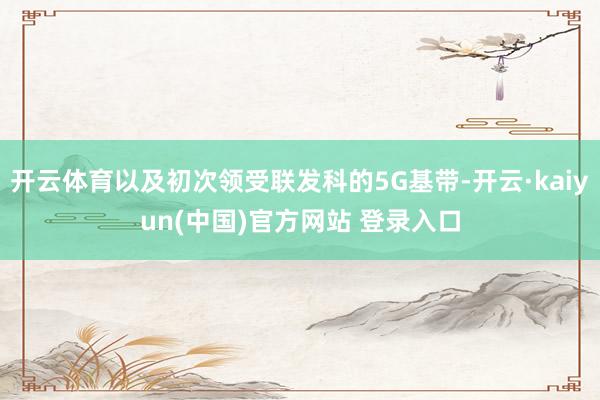 开云体育以及初次领受联发科的5G基带-开云·kaiyun(中国)官方网站 登录入口