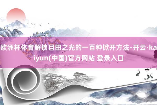 欧洲杯体育解锁目田之光的一百种掀开方法-开云·kaiyun(中国)官方网站 登录入口