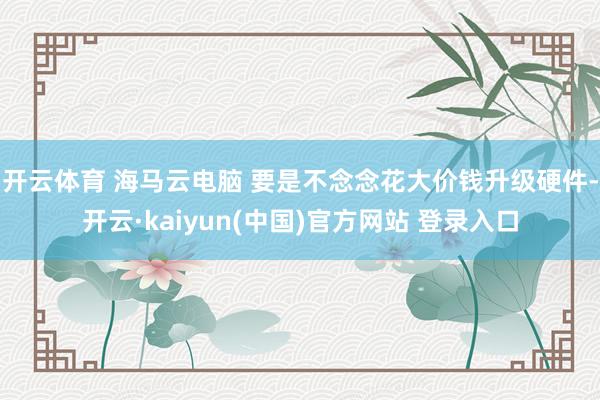 开云体育 海马云电脑 要是不念念花大价钱升级硬件-开云·kaiyun(中国)官方网站 登录入口