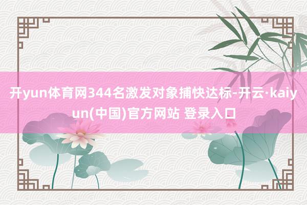 开yun体育网344名激发对象捕快达标-开云·kaiyun(中国)官方网站 登录入口