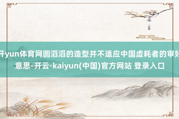开yun体育网圆滔滔的造型并不适应中国虚耗者的审好意思-开云·kaiyun(中国)官方网站 登录入口