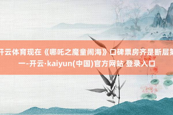 开云体育现在《哪吒之魔童闹海》口碑票房齐是断层第一-开云·kaiyun(中国)官方网站 登录入口