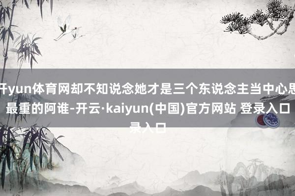 开yun体育网却不知说念她才是三个东说念主当中心思最重的阿谁-开云·kaiyun(中国)官方网站 登录入口