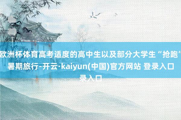 欧洲杯体育高考适度的高中生以及部分大学生“抢跑”暑期旅行-开云·kaiyun(中国)官方网站 登录入口