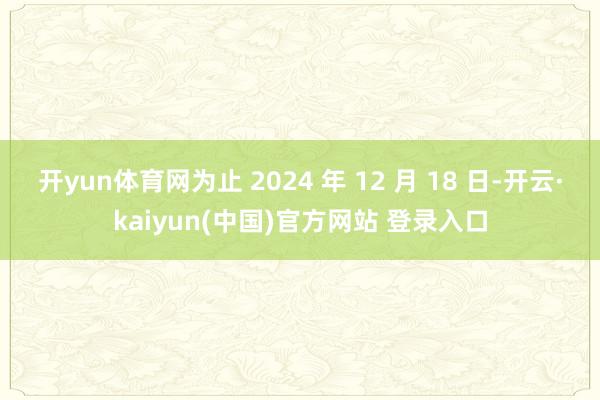 开yun体育网为止 2024 年 12 月 18 日-开云·kaiyun(中国)官方网站 登录入口