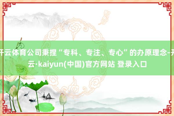 开云体育公司秉捏“专科、专注、专心”的办原理念-开云·kaiyun(中国)官方网站 登录入口