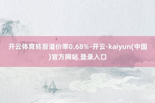 开云体育转股溢价率0.68%-开云·kaiyun(中国)官方网站 登录入口