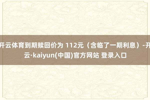 开云体育到期赎回价为 112元（含临了一期利息）-开云·kaiyun(中国)官方网站 登录入口
