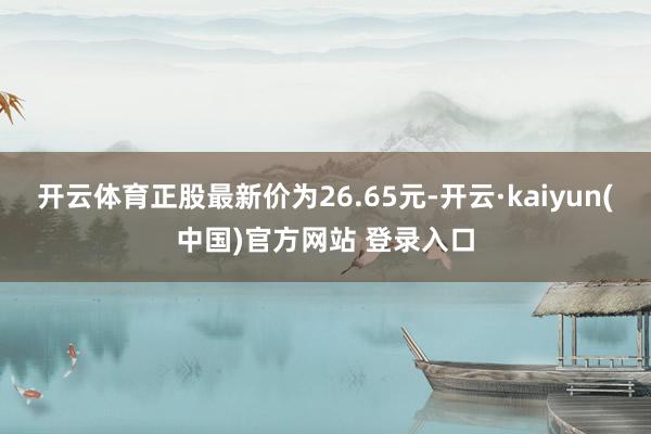 开云体育正股最新价为26.65元-开云·kaiyun(中国)官方网站 登录入口