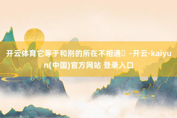 开云体育它等于和别的所在不相通❗-开云·kaiyun(中国)官方网站 登录入口