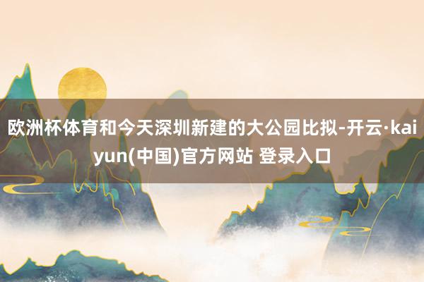 欧洲杯体育和今天深圳新建的大公园比拟-开云·kaiyun(中国)官方网站 登录入口