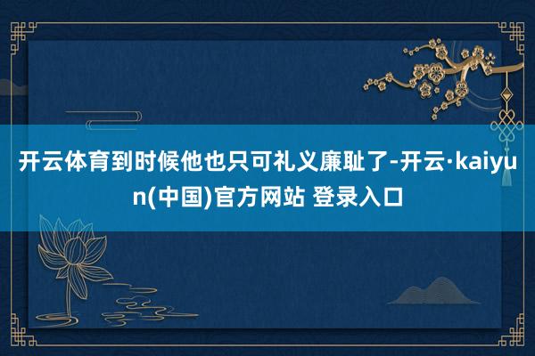 开云体育到时候他也只可礼义廉耻了-开云·kaiyun(中国)官方网站 登录入口