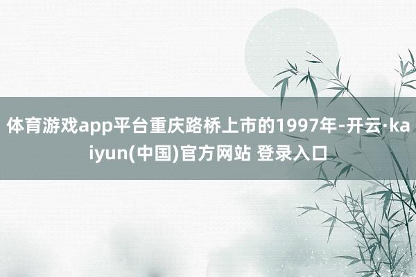 体育游戏app平台重庆路桥上市的1997年-开云·kaiyun(中国)官方网站 登录入口