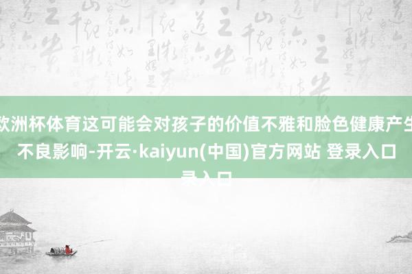 欧洲杯体育这可能会对孩子的价值不雅和脸色健康产生不良影响-开云·kaiyun(中国)官方网站 登录入口