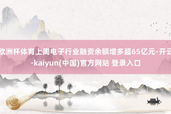 欧洲杯体育上周电子行业融资余额增多超65亿元-开云·kaiyun(中国)官方网站 登录入口