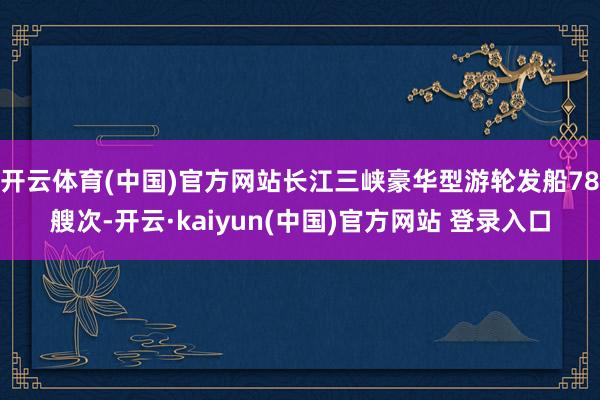 开云体育(中国)官方网站长江三峡豪华型游轮发船78艘次-开云·kaiyun(中国)官方网站 登录入口