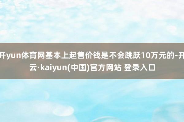 开yun体育网基本上起售价钱是不会跳跃10万元的-开云·kaiyun(中国)官方网站 登录入口