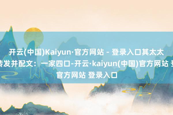 开云(中国)Kaiyun·官方网站 - 登录入口其太太包文婧转发并配文：一家四口-开云·kaiyun(中国)官方网站 登录入口
