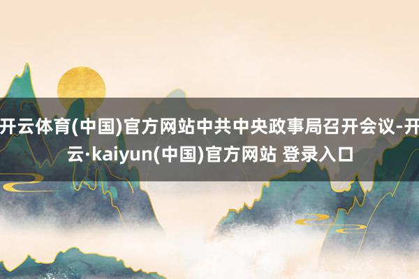 开云体育(中国)官方网站中共中央政事局召开会议-开云·kaiyun(中国)官方网站 登录入口