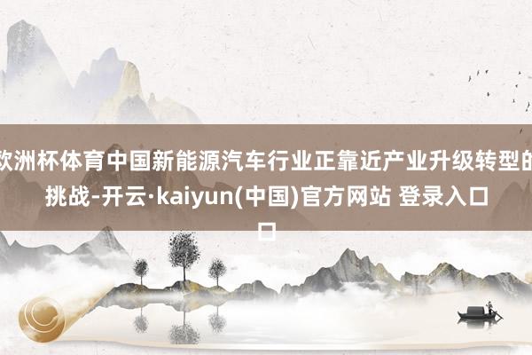 欧洲杯体育中国新能源汽车行业正靠近产业升级转型的挑战-开云·kaiyun(中国)官方网站 登录入口