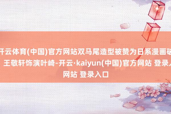 开云体育(中国)官方网站双马尾造型被赞为日系漫画破壁；王敬轩饰演叶崎-开云·kaiyun(中国)官方网站 登录入口