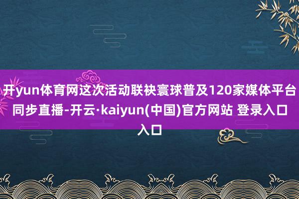 开yun体育网这次活动联袂寰球普及120家媒体平台同步直播-开云·kaiyun(中国)官方网站 登录入口
