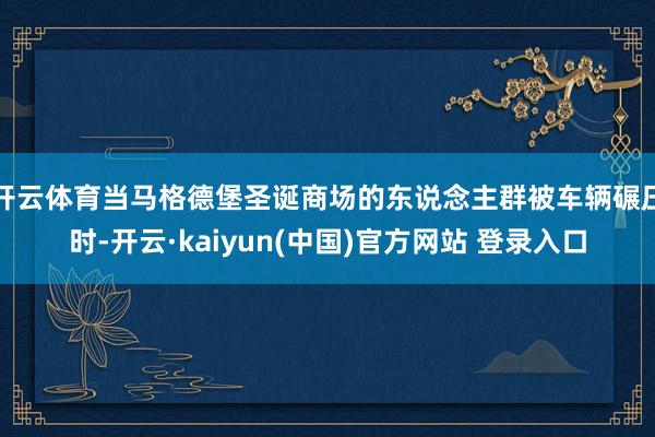 开云体育当马格德堡圣诞商场的东说念主群被车辆碾压时-开云·kaiyun(中国)官方网站 登录入口