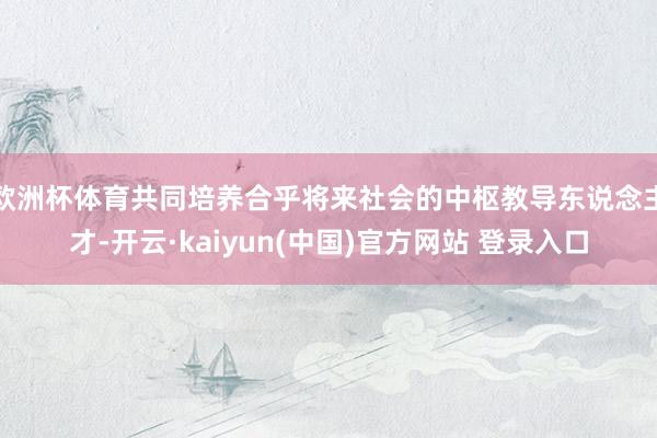 欧洲杯体育共同培养合乎将来社会的中枢教导东说念主才-开云·kaiyun(中国)官方网站 登录入口
