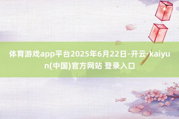体育游戏app平台2025年6月22日-开云·kaiyun(中国)官方网站 登录入口