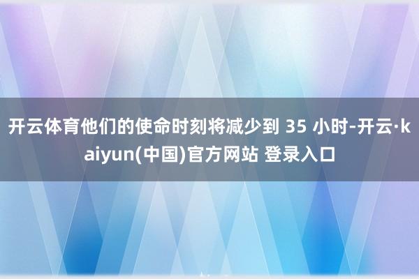 开云体育他们的使命时刻将减少到 35 小时-开云·kaiyun(中国)官方网站 登录入口