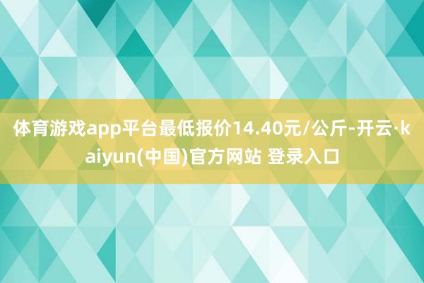 体育游戏app平台最低报价14.40元/公斤-开云·kaiyun(中国)官方网站 登录入口