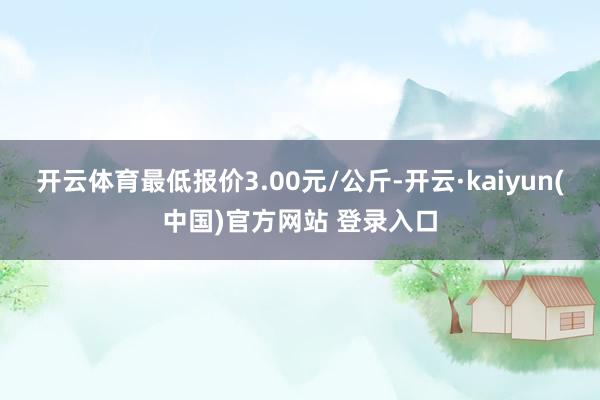 开云体育最低报价3.00元/公斤-开云·kaiyun(中国)官方网站 登录入口