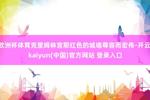 欧洲杯体育克里姆林宫那红色的城墙尊容而宏伟-开云·kaiyun(中国)官方网站 登录入口