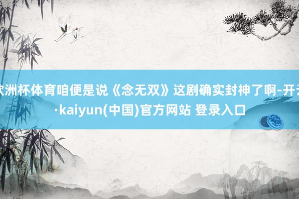 欧洲杯体育咱便是说《念无双》这剧确实封神了啊-开云·kaiyun(中国)官方网站 登录入口