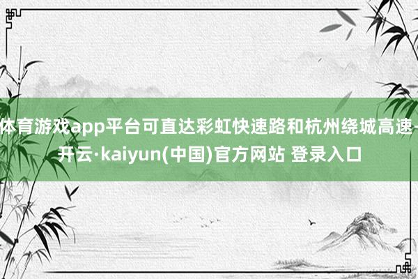体育游戏app平台可直达彩虹快速路和杭州绕城高速-开云·kaiyun(中国)官方网站 登录入口