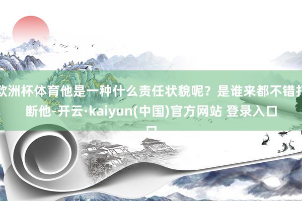 欧洲杯体育他是一种什么责任状貌呢？是谁来都不错打断他-开云·kaiyun(中国)官方网站 登录入口